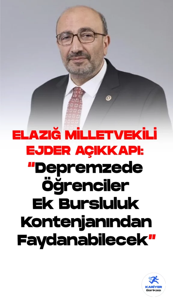 Depremzede Öğrencilere Ek Bursluluk Kontenjanı.AK Parti Elazığ Milletvekili , Plan ve Bütçe Komisyonu üyesi Ejder Açıkkapı , 6 Şubat depremlerinden etkilenen illerdeki öğrencilere Bursluluk sınavında ek kontenjan ayrıldığını hatırlatarak, bundan Adana, Adıyaman, Diyarbakır, Elazığ, Gaziantep, Hatay, Kahramanmaraş, Kilis, Malatya, Osmaniye ve Şanlıurfa’daki öğrencilerin faydalanabileceğini belirtti.
